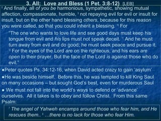 3. All: Love and Bless (1 Pet. 3:8-12) [LEB]
8
 And finally, all of you be harmonious, sympathetic, showing mutual
affection, compassionate, humble, 9 not repaying evil for evil or insult for
insult, but on the other hand blessing others, because for this reason
you were called, so that you could inherit a blessing. 10 For
    “The one who wants to love life and see good days must keep his
    tongue from evil and his lips must not speak deceit. 11 And he must
    turn away from evil and do good; he must seek peace and pursue it.
    12
       For the eyes of the Lord are on the righteous, and his ears are
    open to their prayer. But the face of the Lord is against those who do
    evil.”
●Peter quotes Ps. 34:12-16, when David acted crazy to gain ‘asylum’
●He was beside himself. Before this, he was tempted to kill King Saul
on many occasions – but sought God’s best, even for murderous Saul
● We must not fall into the world’s ways to defend or ‘advance’
ourselves. All it takes is to obey and follow Christ. From this same
Psalm:
    7
       The angel of Yahweh encamps around those who fear him, and He
    rescues them.. 9 …there is no lack for those who fear Him.
 