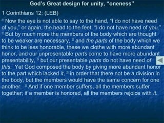 God’s Great design for unity, “oneness”
1 Corinthians 12: (LEB)
21
   Now the eye is not able to say to the hand, “I do not have need
of you,” or again, the head to the feet, “I do not have need of you.”
22
   But by much more the members of the body which are thought
to be weaker are necessary, 23 and the parts of the body which we
think to be less honorable, these we clothe with more abundant
honor, and our unpresentable parts come to have more abundant
presentability, 24 but our presentable parts do not have need of
this. Yet God composed the body by giving more abundant honor
to the part which lacked it, 25 in order that there not be a division in
the body, but the members would have the same concern for one
another. 26 And if one member suffers, all the members suffer
together; if a member is honored, all the members rejoice with it.
 