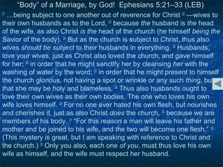 “Body” of a Marriage, by God! Ephesians 5:21–33 (LEB)
21
  …being subject to one another out of reverence for Christ 22 —wives to
their own husbands as to the Lord, 23 because the husband is the head
of the wife, as also Christ is the head of the church (he himself being the
Savior of the body). 24 But as the church is subject to Christ, thus also
wives should be subject to their husbands in everything. 25 Husbands,
love your wives, just as Christ also loved the church, and gave himself
for her; 26 in order that he might sanctify her by cleansing her with the
washing of water by the word; 27 in order that he might present to himself
the church glorious, not having a spot or wrinkle or any such thing, but
that she may be holy and blameless. 28 Thus also husbands ought to
love their own wives as their own bodies. The one who loves his own
wife loves himself. 29 For no one ever hated his own flesh, but nourishes
and cherishes it, just as also Christ does the church, 30 because we are
members of his body. 31 “For this reason a man will leave his father and
mother and be joined to his wife, and the two will become one flesh.” 32
(This mystery is great, but I am speaking with reference to Christ and
the church.) 33 Only you also, each one of you, must thus love his own
wife as himself, and the wife must respect her husband.
 