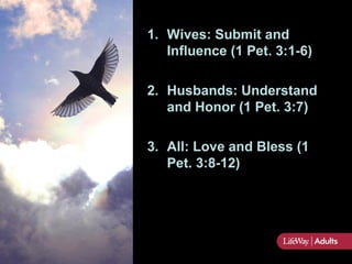 1. Wives: Submit and
   Influence (1 Pet. 3:1-6)

2. Husbands: Understand
   and Honor (1 Pet. 3:7)

3. All: Love and Bless (1
   Pet. 3:8-12)
 