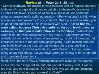 Review of 1 Peter 2:18–25 (LEB)
18
  Domestic slaves, be subject to your masters with all respect, not only
to those who are good and gentle, but also to those who are unjust. 19
For this finds favor, if because of consciousness of God someone
endures sorrows while suffering unjustly. 20 For what credit is it if, when
you sin and are beaten for it, you endure? But if you endure when you
do good and suffer for it, this finds favor with God. 21 For to this you
were called, because Christ also suffered for you, leaving you an
example, so that you should follow in his footsteps, 22 who did not
commit sin, nor was deceit found in his mouth, 23 who when he was
reviled, did not revile in return; when suffering, he did not threaten, but
entrusted himself to the one who judges justly, 24 who himself bore our
sins in his body on the tree, so that we may die to sins and live to
righteousness, by whose wounds you were healed. 25 For you were
going astray like sheep, but you have turned back now to the shepherd
and guardian of your souls.
•Matt. 5:44, the hard Way of winning those who curse or mistreat you
One day the “Bridge will be out”, the period of mercy shut, it will be
too late, very hard to repent. SO how CAN you win others (including
your significant other, your spouse) to Christ?
 