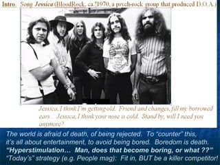 The world is afraid of death, of being rejected. To “counter” this,
it’s all about entertainment, to avoid being bored. Boredom is death.
“Hyperstimulation… Man, does that become boring, or what ??”
“Today’s” strategy (e.g. People mag): Fit in, BUT be a killer competitor!
 