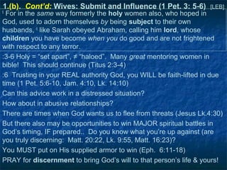 1.(b). Cont’d: Wives: Submit and Influence (1 Pet. 3: 5-6)         [LEB]
5
  For in the same way formerly the holy women also, who hoped in
God, used to adorn themselves by being subject to their own
husbands, 6 like Sarah obeyed Abraham, calling him lord, whose
children you have become when you do good and are not frightened
with respect to any terror.
:3-6 Holy = “set apart”, ≠ “haloed”. Many great mentoring women in
bible! This should continue (Titus 2:3-4)
:6 Trusting in your REAL authority God, you WILL be faith-lifted in due
time (1 Pet. 5:6-10, Jam. 4:10, Lk. 14:10)
Can this advice work in a distressed situation?
How about in abusive relationships?
There are times when God wants us to flee from threats (Jesus Lk.4:30)
But there also may be opportunities to win MAJOR spiritual battles in
God’s timing, IF prepared.. Do you know what you’re up against (are
you truly discerning: Matt. 20:22, Lk. 9:55, Matt. 16:23)?
You MUST put on His supplied armor to win (Eph. 6:11-18)
PRAY for discernment to bring God’s will to that person’s life & yours!
 