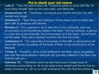Put to death your old nature
•   Luke 9: 23 Then He said to them all, “If anyone wants to come with Me, he
    must deny himself, take up his cross daily, and follow Me.
•   Deuteronomy 10: 16 Therefore, circumcise your hearts and don’t be stiff-
    necked any longer.
•   Galatians 5: 24 Now those who belong to Christ Jesus have crucified the
    flesh with its passions and desires.
•   Romans 2: 28 For a person is not a Jew who is one outwardly, and true
    circumcision is not something visible in the flesh. 29 On the contrary, a person
    is a Jew who is one inwardly, and circumcision is of the heart—by the Spirit,
    not the letter. That man’s praiseis not from men but from God.
•   Colossians 2: 11 You were also circumcised in Him with a circumcision not
    done with hands, by putting off the body of flesh, in the circumcision of the
    Messiah.
•   1 Peter 4: 4 Therefore, since Christ suffered in the flesh, equip yourselves
    also with the same resolve—because the one who suffered in the flesh has
    finished with sin—
•   Hebrews 12: 12 Therefore, since we also have such a large cloud of
    witnesses surrounding us, let us lay aside every weight and the sin that so
    easily ensnares us. Let us run with endurance the race that lies before us,
 
