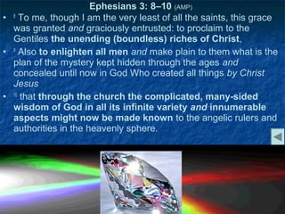 Ephesians 3: 8–10 (AMP)
• 8 To me, though I am the very least of all the saints, this grace
  was granted and graciously entrusted: to proclaim to the
  Gentiles the unending (boundless) riches of Christ,
• 9 Also to enlighten all men and make plain to them what is the
  plan of the mystery kept hidden through the ages and
  concealed until now in God Who created all things by Christ
  Jesus
• 10 that through the church the complicated, many-sided
  wisdom of God in all its infinite variety and innumerable
  aspects might now be made known to the angelic rulers and
  authorities in the heavenly sphere.
 