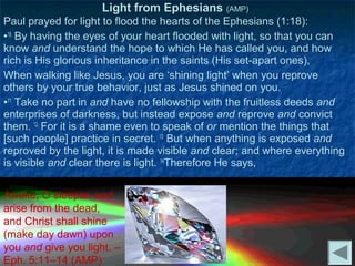 Light from Ephesians (AMP)
Paul prayed for light to flood the hearts of the Ephesians (1:18):
•18 By having the eyes of your heart flooded with light, so that you can
know and understand the hope to which He has called you, and how
rich is His glorious inheritance in the saints (His set-apart ones),
When walking like Jesus, you are ‘shining light’ when you reprove
others by your true behavior, just as Jesus shined on you.
•11 Take no part in and have no fellowship with the fruitless deeds and
enterprises of darkness, but instead expose and reprove and convict
them. 12 For it is a shame even to speak of or mention the things that
[such people] practice in secret. 13 But when anything is exposed and
reproved by the light, it is made visible and clear; and where everything
is visible and clear there is light. 14Therefore He says,


Awake, O sleeper, and
arise from the dead,
and Christ shall shine
(make day dawn) upon
you and give you light. –
Eph. 5:11–14 (AMP)
 