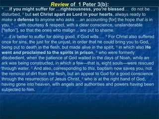 Review of 1 Peter 3(b):
14
   …if you might suffer for …righteousness, you’re blessed… do not be …
disturbed, 15 but set Christ apart as Lord in your hearts, always ready to
make a defense to anyone who asks …an accounting [for] the hope that is in
you. 16 …with courtesy & respect, with a clear conscience, unslanderable
[“teflon”], so that the ones who malign .. are put to shame.
17
   …it is better to suffer for doing good, if God wills…. 18 For Christ also suffered
once for sins, the just for the unjust, in order that he could bring you to God,
being put to death in the flesh, but made alive in the spirit, 19 in which also He
went and proclaimed to the spirits in prison, 20 who were formerly
disobedient, when the patience of God waited in the days of Noah, while an
ark was being constructed, in which a few—that is, eight souls—were rescued
through water. 21 And also, corresponding to this, baptism now saves you, not
the removal of dirt from the flesh, but an appeal to God for a good conscience
through the resurrection of Jesus Christ, 22 who is at the right hand of God,
having gone into heaven, with angels and authorities and powers having been
subjected to him.
 