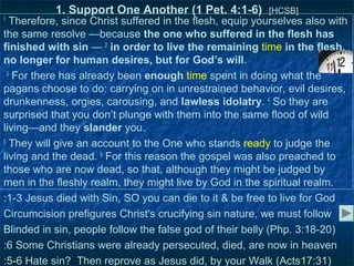 1. Support One Another (1 Pet. 4:1-6)          [HCSB]
1
   Therefore, since Christ suffered in the flesh, equip yourselves also with
the same resolve —because the one who suffered in the flesh has
finished with sin — 2 in order to live the remaining time in the flesh,
no longer for human desires, but for God’s will.
  3
    For there has already been enough time spent in doing what the
pagans choose to do: carrying on in unrestrained behavior, evil desires,
drunkenness, orgies, carousing, and lawless idolatry. 4 So they are
surprised that you don’t plunge with them into the same flood of wild
living—and they slander you.
5
   They will give an account to the One who stands ready to judge the
living and the dead. 6 For this reason the gospel was also preached to
those who are now dead, so that, although they might be judged by
men in the fleshly realm, they might live by God in the spiritual realm.
:1-3 Jesus died with Sin, SO you can die to it & be free to live for God
Circumcision prefigures Christ's crucifying sin nature, we must follow
Blinded in sin, people follow the false god of their belly (Php. 3:18-20)
:6 Some Christians were already persecuted, died, are now in heaven
:5-6 Hate sin? Then reprove as Jesus did, by your Walk (Acts17:31)
 