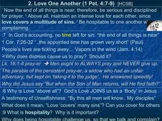 2. Love One Another (1 Pet. 4:7-9) [HCSB]
7
 Now the end of all things is near; therefore, be serious and disciplined
for prayer. 8 Above all, maintain an intense love for each other, since
love covers a multitude of sins. 9 Be hospitable to one another without
complaining.
:7 In God’s accounting, no time left for sin: “the end of all things is near”
1 Cor. 7:26-32 “..the appointed time has grown very short” (Paul)
People’s lives are ticking away… Vapors in the wind (Jam. 4:14)
Why does distress cause us to pray? Should it?
Lk. 18:1-8 pray-er  Men ought to ALWAYS pray and NEVER give up.
The parable of the persistent pray-er, a widow who had an unfair
adversary, but kept on ‘taking it to the judge’. He answered speedily!
Why did Jesus say “But when the Son of Man returns, will He find faith?”
:8 Why is Love “above all”? God’s Love JOINS us as a ‘Body’ in Jesus
A testimony of Unselfishness: “By this all men will know.. My disciples”
What does it mean, “Love ‘covers’ many sins”? Can you cover for others
:9 What is hospitality? Why is it important?
 