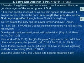 3. Serve One Another (1 Pet. 4:10-11) [HCSB]
10
   Based on the gift each one has received, use it to serve others, as
good managers of the varied grace of God:
11
   If anyone speaks, it should be as one who speaks God’s words; if
anyone serves, it should be from the strength God provides, so that
God may be glorified through Jesus Christ in everything.
To Him belong the glory and the power forever and ever. Amen.
:11 Eph. 3:8-11 PRAISES God for the infinite wonders He has built into
His church!
One day all creation should, must, will praise Him! (Php. 2:10, Rom.
14:11, Col. 1:20)
Your works (Eph. 2:11), the gifts He gives & you use in Him, WILL lead
others to be praise Him (saved!) (Mt. 5:16,1 Pet.2:12, Jn. 15:5)
To be fruitful, we must use our gifts with His Love, in His will, agreeing
as Body in everything (Matt. 18:18-19)
Jesus the Lord is here. His Church is to become His pride & joy!
 