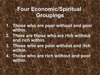 Four Economic/Spiritual  Groupings Those who are poor without and poor within.  There are those who are rich without and rich within.  Those who are poor without and rich within.  Those who are rich without and poor within.  