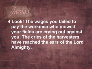 4 Look! The wages you failed to pay the workmen who mowed your fields are crying out against you. The cries of the harvesters have reached the ears of the Lord Almighty.   