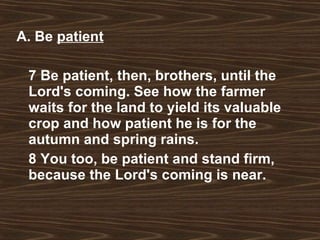 A. Be  patient 7 Be patient, then, brothers, until the Lord's coming. See how the farmer waits for the land to yield its valuable crop and how patient he is for the autumn and spring rains.  8 You too, be patient and stand firm, because the Lord's coming is near.   