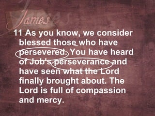 11 As you know, we consider blessed those who have persevered. You have heard of Job's perseverance and have seen what the Lord finally brought about. The Lord is full of compassion and mercy.   