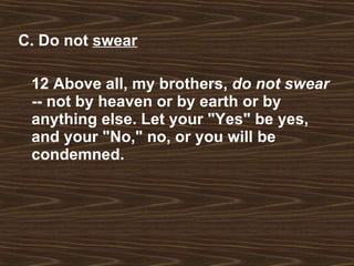 C. Do not  swear 12 Above all, my brothers,  do not swear  -- not by heaven or by earth or by anything else. Let your "Yes" be yes, and your "No," no, or you will be condemned. 