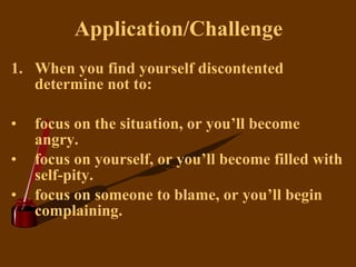 Application/Challenge When you find yourself discontented determine not to: focus on the situation, or you’ll become angry. focus on yourself, or you’ll become filled with self-pity. focus on someone to blame, or you’ll begin complaining.   