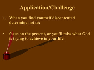 Application/Challenge When you find yourself discontented determine not to: focus on the present, or you’ll miss what God is trying to achieve in your life.   