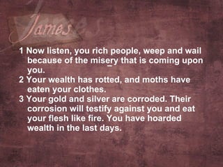 1 Now listen, you rich people, weep and wail because of the misery that is coming upon you.  2 Your wealth has rotted, and moths have eaten your clothes.  3 Your gold and silver are corroded. Their corrosion will testify against you and eat your flesh like fire. You have hoarded wealth in the last days.   