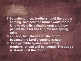 7 Be patient, then, brothers, until the Lord's coming. See how the farmer waits for the land to yield its valuable crop and how patient he is for the autumn and spring rains.  8 You too, be patient and stand firm, because the Lord's coming is near.  9 Don't grumble against each other, brothers, or you will be judged. The Judge is standing at the door!   