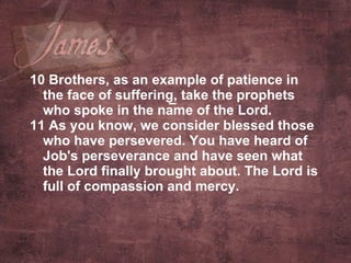 10 Brothers, as an example of patience in the face of suffering, take the prophets who spoke in the name of the Lord.  11 As you know, we consider blessed those who have persevered. You have heard of Job's perseverance and have seen what the Lord finally brought about. The Lord is full of compassion and mercy.   