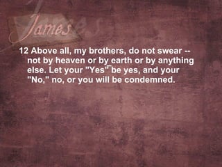 12 Above all, my brothers, do not swear -- not by heaven or by earth or by anything else. Let your "Yes" be yes, and your "No," no, or you will be condemned.  