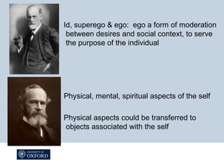 Id, superego & ego: ego a form of moderation
between desires and social context, to serve
the purpose of the individual
Physical, mental, spiritual aspects of the self
Physical aspects could be transferred to
objects associated with the self
 