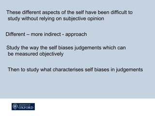 These different aspects of the self have been difficult to
study without relying on subjective opinion
Different – more indirect - approach
Study the way the self biases judgements which can
be measured objectively
Then to study what characterises self biases in judgements
 