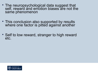  The neuropsychological data suggest that
self, reward and emotion biases are not the
same phenomenon
 This conclusion also supported by results
where one factor is pitted against another
 Self to low reward, stranger to high reward
etc.
 