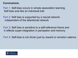 Conclusions:
Part 1: Self-bias occurs in simple association learning.
Self bias acts like an individual trait
Part 2: Self bias is supported by a neural network
independent of the attentional network
Part 3: Self bias is sensitive to a self-reference frame and
it reflects super-integration in perception and memory
Part 4: Self-bias is not driven just by reward or emotion valence
 