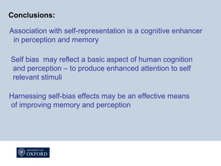 Conclusions:
Association with self-representation is a cognitive enhancer
in perception and memory
Harnessing self-bias effects may be an effective means
of improving memory and perception
Self bias may reflect a basic aspect of human cognition
and perception – to produce enhanced attention to self
relevant stimuli
 