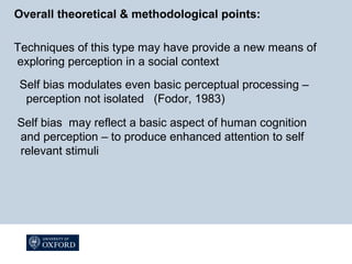 Overall theoretical & methodological points:
Techniques of this type may have provide a new means of
exploring perception in a social context
Self bias modulates even basic perceptual processing –
perception not isolated (Fodor, 1983)
Self bias may reflect a basic aspect of human cognition
and perception – to produce enhanced attention to self
relevant stimuli
 