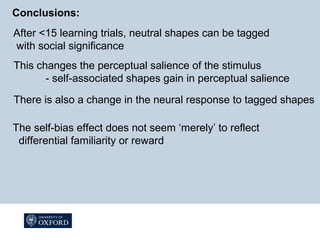 Conclusions:
After <15 learning trials, neutral shapes can be tagged
with social significance
This changes the perceptual salience of the stimulus
- self-associated shapes gain in perceptual salience
There is also a change in the neural response to tagged shapes
The self-bias effect does not seem ‘merely’ to reflect
differential familiarity or reward
 