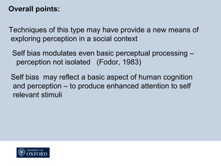 Overall points:
Techniques of this type may have provide a new means of
exploring perception in a social context
Self bias modulates even basic perceptual processing –
perception not isolated (Fodor, 1983)
Self bias may reflect a basic aspect of human cognition
and perception – to produce enhanced attention to self
relevant stimuli
 