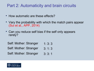 Part 2: Automaticity and brain circuits
 How automatic are these effects?
 Vary the probability with which the match pairs appear
(Sui et al., APP, 2014)
 Can you reduce self bias if the self only appears
rarely?
Self: Mother: Stranger 1: 3: 3
Self: Mother: Stranger 3: 1: 3
Self: Mother: Stranger 3: 3: 1
 