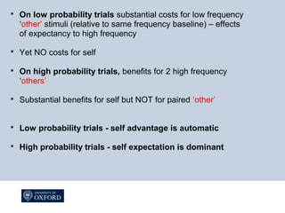  On low probability trials substantial costs for low frequency
‘other’ stimuli (relative to same frequency baseline) – effects
of expectancy to high frequency
 Yet NO costs for self
 On high probability trials, benefits for 2 high frequency
‘others’
 Substantial benefits for self but NOT for paired ‘other’
 Low probability trials - self advantage is automatic
 High probability trials - self expectation is dominant
 