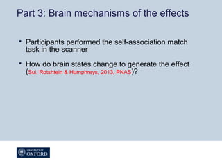 Part 3: Brain mechanisms of the effects
 Participants performed the self-association match
task in the scanner
 How do brain states change to generate the effect
(Sui, Rotshtein & Humphreys, 2013, PNAS)?
 