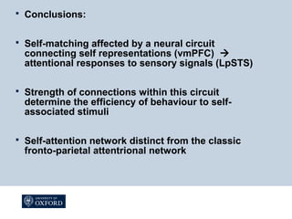  Conclusions:
 Self-matching affected by a neural circuit
connecting self representations (vmPFC) 
attentional responses to sensory signals (LpSTS)
 Strength of connections within this circuit
determine the efficiency of behaviour to self-
associated stimuli
 Self-attention network distinct from the classic
fronto-parietal attentrional network
 