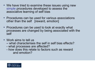  We have tried to examine these issues using new
simple procedures developed to assess the
associative learning of self bias
 Procedures can be used for various associations
other than the self [reward, emotion]
 Procedures can be used to look at exactly what
processes are changed by being associated with the
self
 Work aims to tell us
– what characterises the self in self bias effects?
- what processes are affected?
- how does this relate to factors such as reward
and emotion?
 