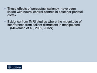  These effects of perceptual saliency have been
linked with neural control centres in posterior parietal
cortex
 Evidence from fMRI studies where the magnitude of
interference from salient distractors in manipulated
(Mevorach et al., 2009, JCoN)
 