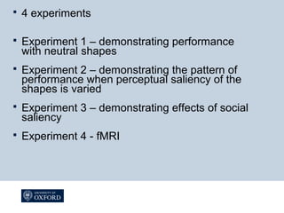  4 experiments
 Experiment 1 – demonstrating performance
with neutral shapes
 Experiment 2 – demonstrating the pattern of
performance when perceptual saliency of the
shapes is varied
 Experiment 3 – demonstrating effects of social
saliency
 Experiment 4 - fMRI
 