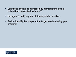  Can these effects be mimicked by manipulating social
rather than perceptual salience?
 Hexagon  self, square  friend, circle  other
 Task = identify the shape at the target level as being you
or friend
 