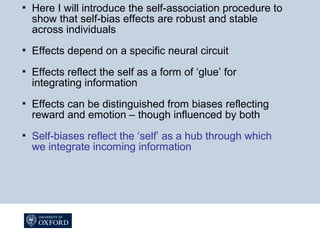  Here I will introduce the self-association procedure to
show that self-bias effects are robust and stable
across individuals
 Effects depend on a specific neural circuit
 Effects reflect the self as a form of ‘glue’ for
integrating information
 Effects can be distinguished from biases reflecting
reward and emotion – though influenced by both
 Self-biases reflect the ‘self’ as a hub through which
we integrate incoming information
 