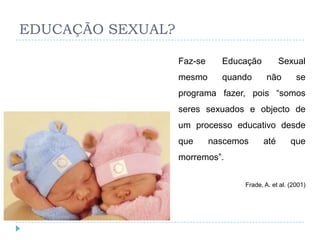 EDUCAÇÃO SEXUAL?

                   Faz-se     Educação         Sexual
                   mesmo      quando       não        se
                   programa fazer, pois ―somos
                   seres sexuados e objecto de
                   um processo educativo desde
                   que      nascemos     até        que
                   morremos‖.


                                   Frade, A. et al. (2001)
 