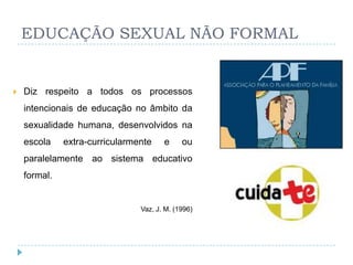 EDUCAÇÃO SEXUAL NÃO FORMAL


   Diz respeito a todos os processos
    intencionais de educação no âmbito da
    sexualidade humana, desenvolvidos na
    escola    extra-curricularmente    e     ou
    paralelamente ao sistema educativo
    formal.


                                Vaz, J. M. (1996)
 