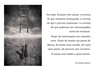 De tudo, ficaram três coisas: a certeza
de que estamos começando, a certeza
de que é preciso continuar e a certeza
   de que podemos ser interrompidos
                    antes de terminar.

    Fazer da interrupção um caminho
   novo. Fazer da queda um passo de
dança, do medo uma escada, do sono
 uma ponte, da procura um encontro.

    E assim terá valido a pena existir.


                         Fernando Sabino
 