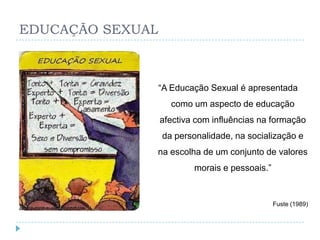 EDUCAÇÃO SEXUAL



                  ―A Educação Sexual é apresentada
                    como um aspecto de educação
                  afectiva com influências na formação
                  da personalidade, na socialização e
              na escolha de um conjunto de valores
                          morais e pessoais.‖


                                                Fuste (1989)
 