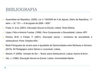 BIBLIOGRAFIA

   Assembleia da República. (2009). Lei n.º 60/2009 de 6 de Agosto, Diário da República, 1.ª
    série — N.º 151 — 6 de Agosto de 2009 – 5097

   Frade, A. et al. (2001). Educação Sexual na Escola. Lisboa: Texto Editora.

   López, Félix e Antonio Fuertes. (1999). Para Compreender a Sexualidade. Lisboa: APF.

   Pereira, M.M. e Freitas, F. (2001). Educação sexual – Contextos de sexualidade e
    adolescência. Porto: Edições ASA.

   Rede Portuguesa de Jovens para a Igualdade de Oportunidades entre Mulheres e Homens.
    (2010). Kit Pedagógico sobre Género e Juventude. Lisboa.

   Strecht, P. (2005). Vontade de Ser – Textos sobre Adolescência. Lisboa: Assírio & Alvim.

   Vaz, J. (1996). Educação Sexual na Escola. Lisboa: Universidade Aberta.
 