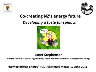 Co-creating NZ’s energy future Janet Stephenson Centre for the Study of Agriculture, Food and Environment, University of Otago ‘ Democratising Energy’ Hui, Puketeraki Marae 17 June 2011    Developing a taste for spinach 