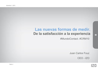 diciembre 1, 2010




                    Las nuevas formas de medir.
                    De la satisfacción a la experiencia
                                    #MundoContact. #CRM10




                                          Juan Carlos Fouz
                                                CEO - IZO

     Página 1
 