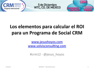 Los	
  elementos	
  para	
  calcular	
  el	
  ROI	
  
         para	
  un	
  Programa	
  de	
  Social	
  CRM	
  
                      www.jesushoyos.com	
  
                    www.solvisconsul1ng.com	
  
                                       	
  
                     #crm12	
  -­‐	
  @jesus_hoyos	
  


12/5/12	
                    #CRM12	
  -­‐	
  MundoContact	
     1	
  
 